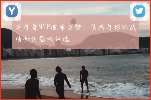 字母哥MVP概率走势：伤病与球队战绩如何影响评选