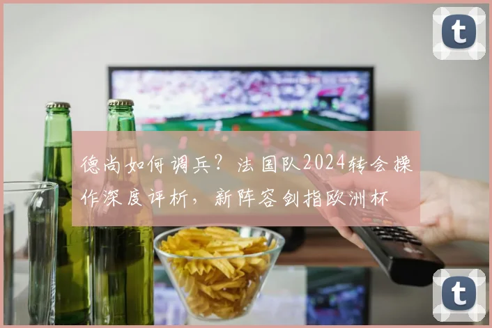 德尚如何调兵?法国队2024转会操作深度评析,新阵容剑指欧洲杯
