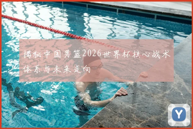 揭秘中国男篮2026世界杯核心战术体系与未来走向