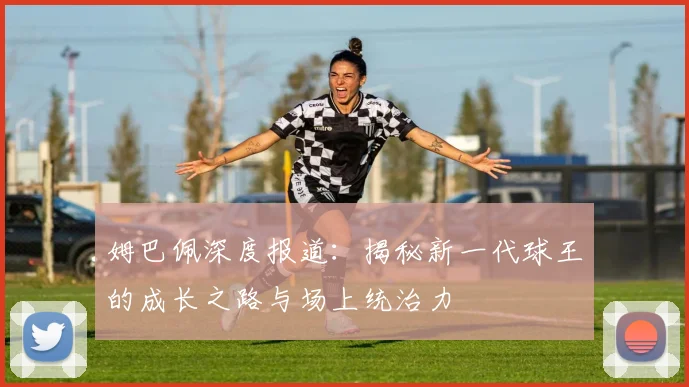 姆巴佩深度报道：揭秘新一代球王的成长之路与场上统治力
