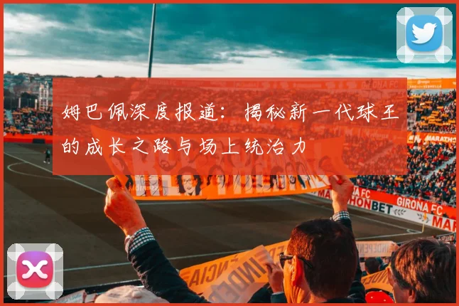 姆巴佩深度报道:揭秘新一代球王的成长之路与场上统治力