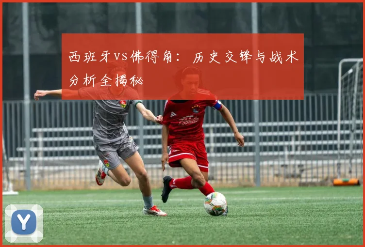 西班牙vs佛得角：历史交锋与战术分析全揭秘
