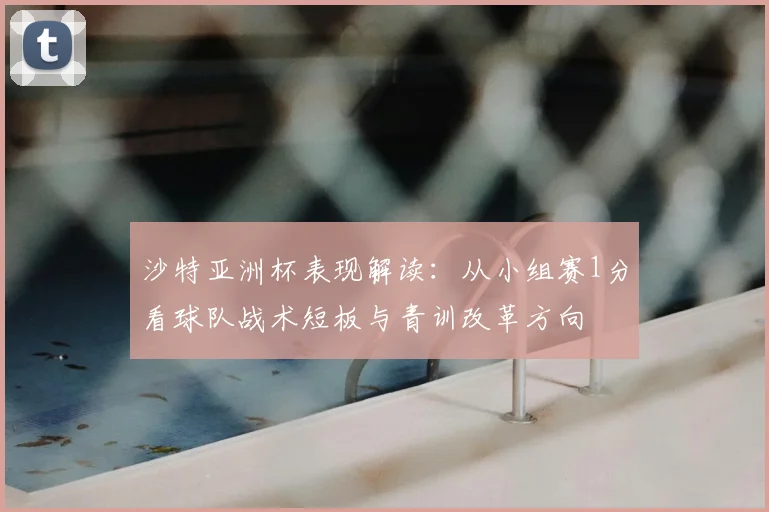 沙特亚洲杯表现解读：从小组赛1分看球队战术短板与青训改革方向