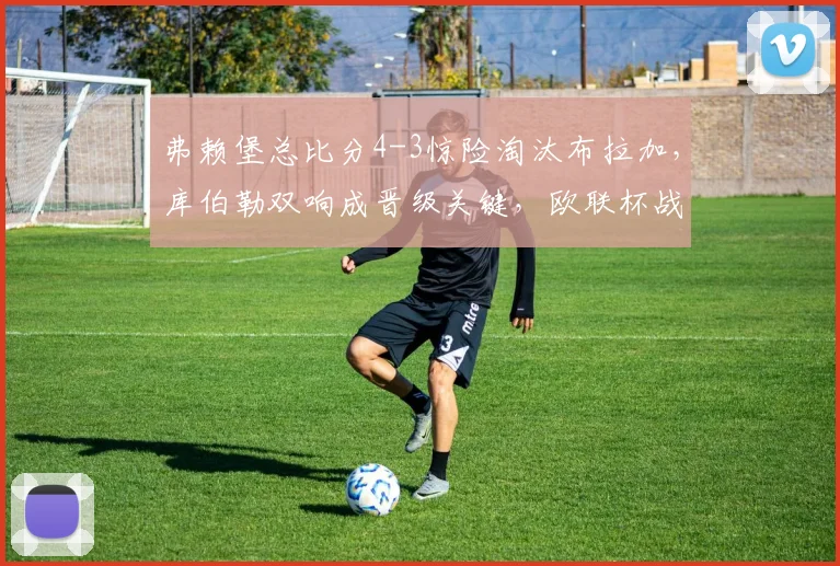 弗赖堡总比分4-3惊险淘汰布拉加，库伯勒双响成晋级关键，欧联杯战报详解