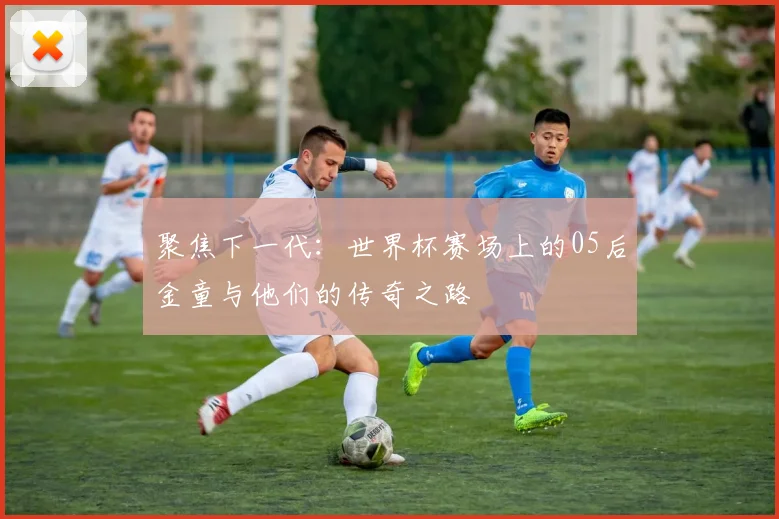 聚焦下一代：世界杯赛场上的05后金童与他们的传奇之路