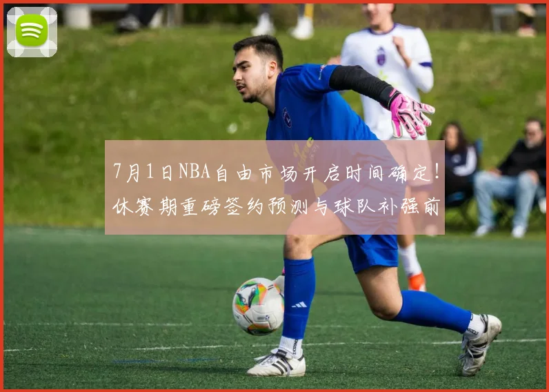 7月1日NBA自由市场开启时间确定!休赛期重磅签约预测与球队补强前瞻分析