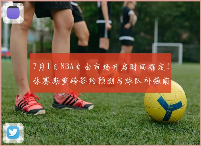 7月1日NBA自由市场开启时间确定！休赛期重磅签约预测与球队补强前瞻分析