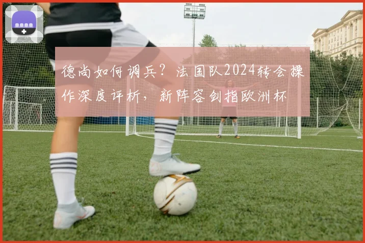 德尚如何调兵？法国队2024转会操作深度评析，新阵容剑指欧洲杯