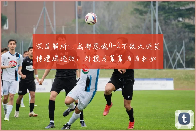 深度解析：成都蓉城0-2不敌大连英博遭遇连败，外援马莱莱马马杜如何主导比赛